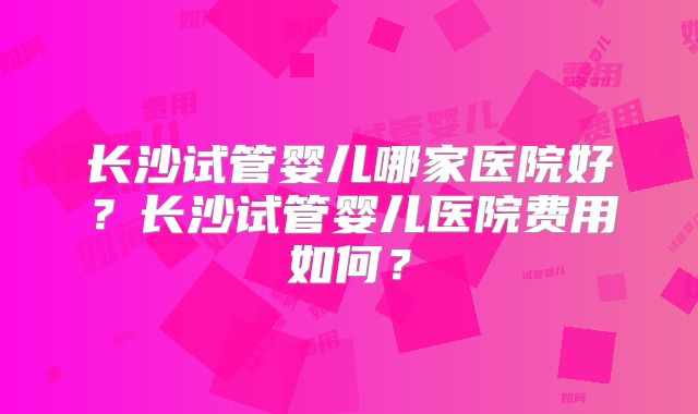 长沙试管婴儿哪家医院好?长沙试管婴儿医院费用如何?