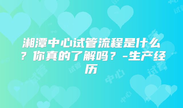 湘潭中心试管流程是什么?你真的了解吗?-生产经历