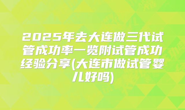 2025年去大连做三代试管成功率一览附试管成功经验分享(大连市做试管婴儿好吗)