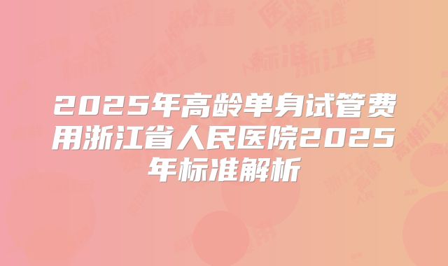 2025年高龄单身试管费用浙江省人民医院2025年标准解析