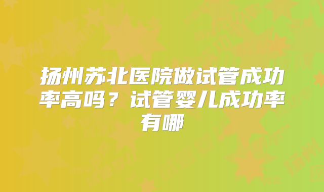 扬州苏北医院做试管成功率高吗?试管婴儿成功率有哪
