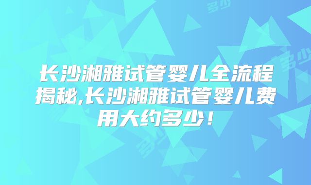 长沙湘雅试管婴儿全流程揭秘,长沙湘雅试管婴儿费用大约多少！