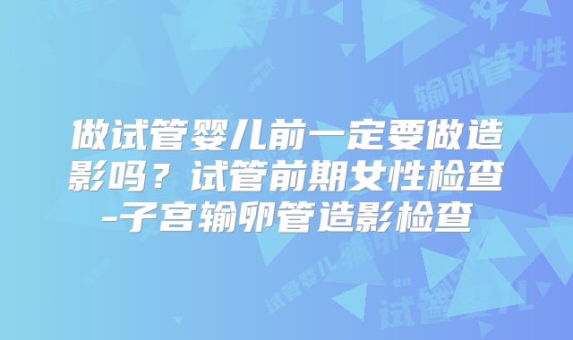 做试管婴儿前一定要做造影吗?试管前期女性检查-子宫输卵管造影检查
