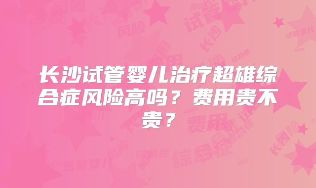长沙试管婴儿治疗超雄综合症风险高吗?费用贵不贵?