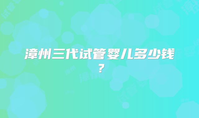 漳州三代试管婴儿多少钱？