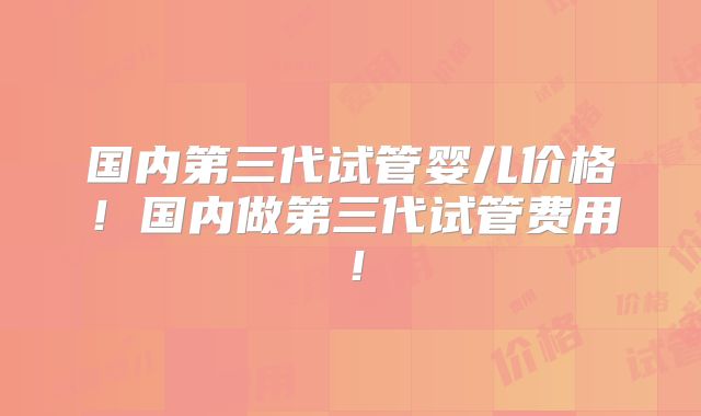 国内第三代试管婴儿价格!国内做第三代试管费用!