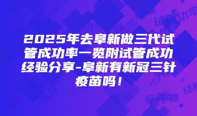 2025年去阜新做三代试管成功率一览附试管成功经验分享-阜新有新冠三针疫苗吗!