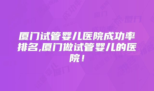 厦门试管婴儿医院成功率排名,厦门做试管婴儿的医院！