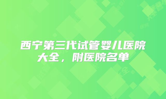 西宁第三代试管婴儿医院大全,附医院名单