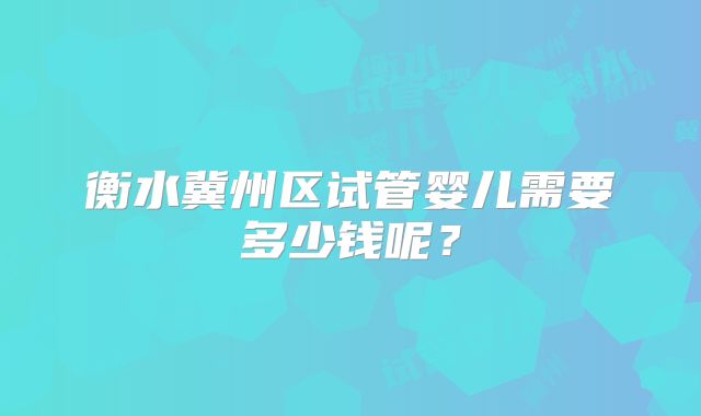 衡水冀州区试管婴儿需要多少钱呢?