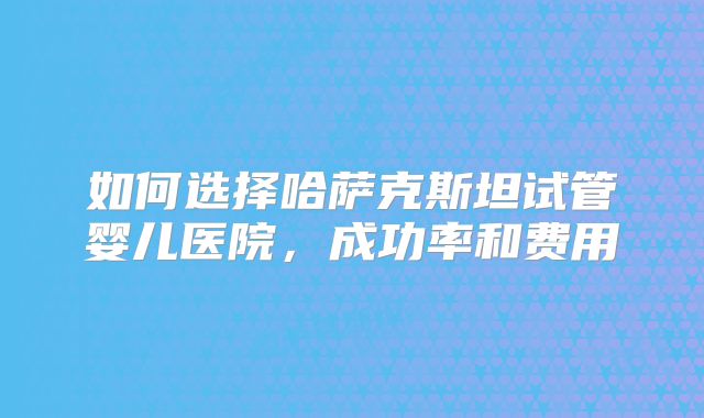 如何选择哈萨克斯坦试管婴儿医院,成功率和费用