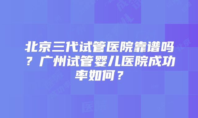 北京三代试管医院靠谱吗？广州试管婴儿医院成功率如何？