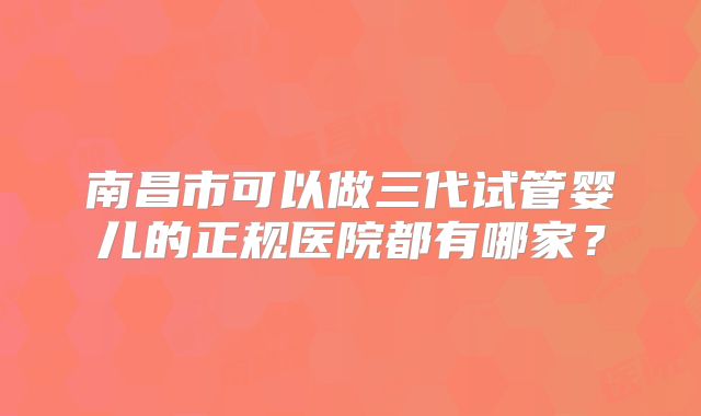 南昌市可以做三代试管婴儿的正规医院都有哪家？