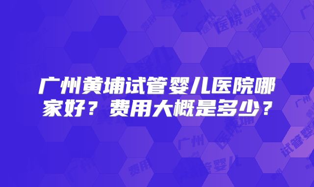 广州黄埔试管婴儿医院哪家好?费用大概是多少?