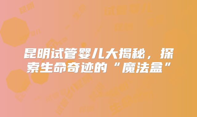 昆明试管婴儿大揭秘，探索生命奇迹的“魔法盒”