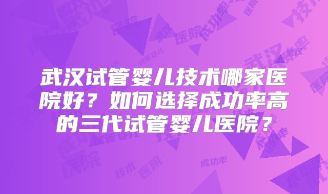 武汉试管婴儿技术哪家医院好?如何选择成功率高的三代试管婴儿医院?