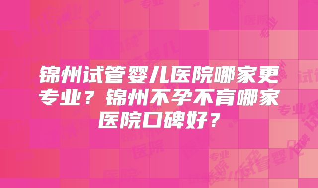 锦州试管婴儿医院哪家更专业?锦州不孕不育哪家医院口碑好?