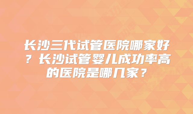 长沙三代试管医院哪家好?长沙试管婴儿成功率高的医院是哪几家?