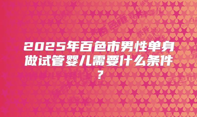 2025年百色市男性单身做试管婴儿需要什么条件？