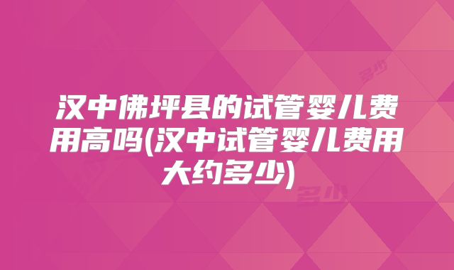 汉中佛坪县的试管婴儿费用高吗(汉中试管婴儿费用大约多少)