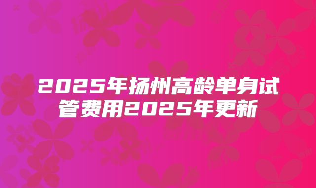 2025年扬州高龄单身试管费用2025年更新