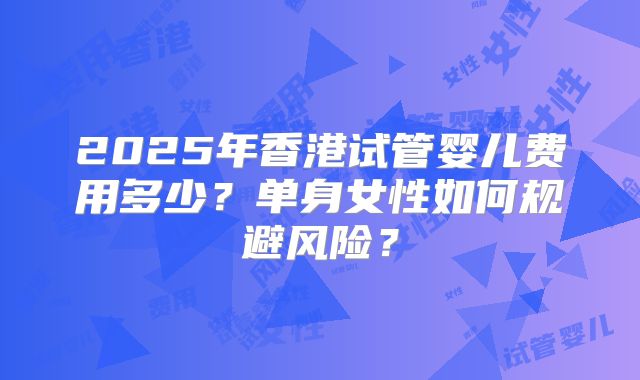 2025年香港试管婴儿费用多少?单身女性如何规避风险?