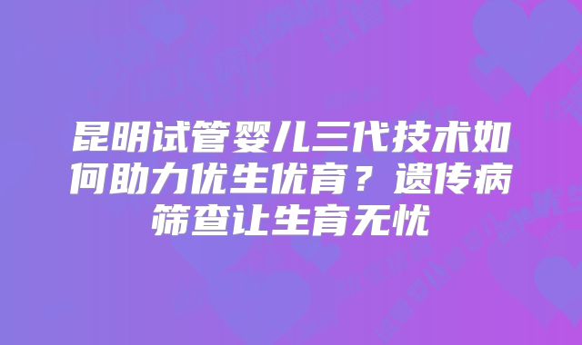 昆明试管婴儿三代技术如何助力优生优育?遗传病筛查让生育无忧