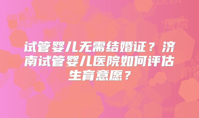 试管婴儿无需结婚证？济南试管婴儿医院如何评估生育意愿？