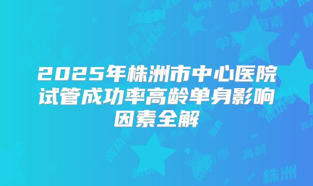 2025年株洲市中心医院试管成功率高龄单身影响因素全解