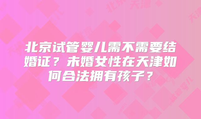 北京试管婴儿需不需要结婚证?未婚女性在天津如何合法拥有孩子?