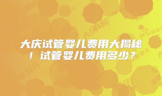 大庆试管婴儿费用大揭秘！试管婴儿费用多少？