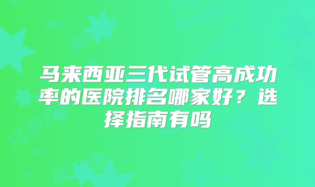 马来西亚三代试管高成功率的医院排名哪家好？选择指南有吗