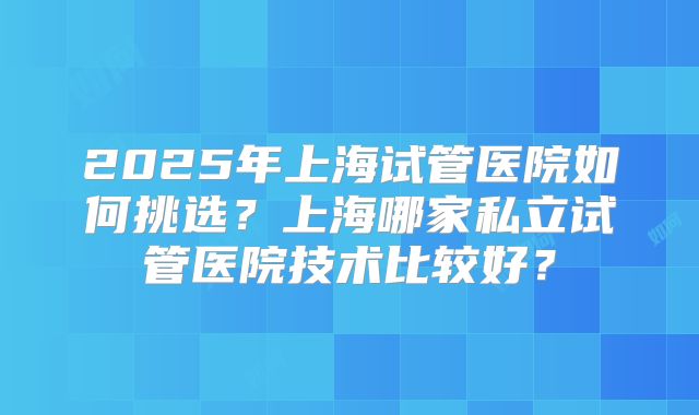 2025年上海试管医院如何挑选?上海哪家私立试管医院技术比较好?