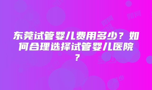 东莞试管婴儿费用多少?如何合理选择试管婴儿医院?