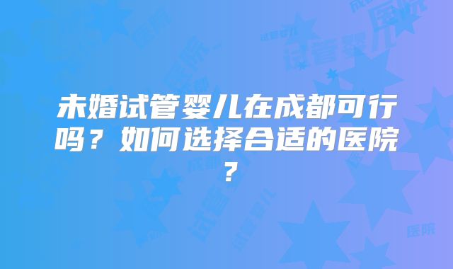 未婚试管婴儿在成都可行吗？如何选择合适的医院？