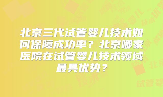 北京三代试管婴儿技术如何保障成功率？北京哪家医院在试管婴儿技术领域最具优势？