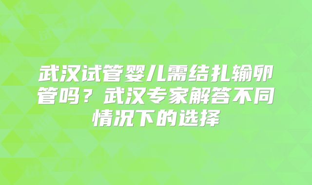 武汉试管婴儿需结扎输卵管吗?武汉专家解答不同情况下的选择