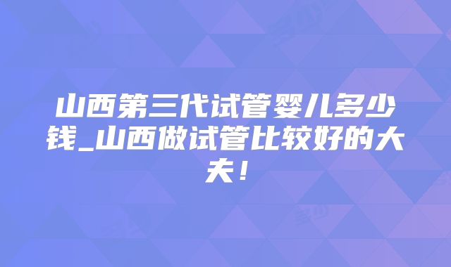 山西第三代试管婴儿多少钱_山西做试管比较好的大夫!