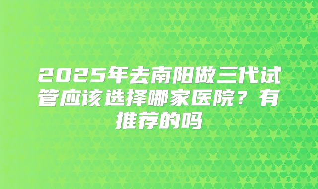 2025年去南阳做三代试管应该选择哪家医院？有推荐的吗