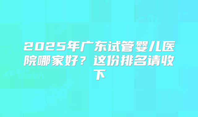 2025年广东试管婴儿医院哪家好？这份排名请收下