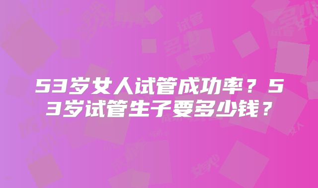 53岁女人试管成功率？53岁试管生子要多少钱？