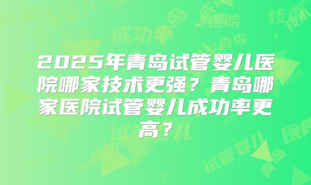 2025年青岛试管婴儿医院哪家技术更强?青岛哪家医院试管婴儿成功率更高?