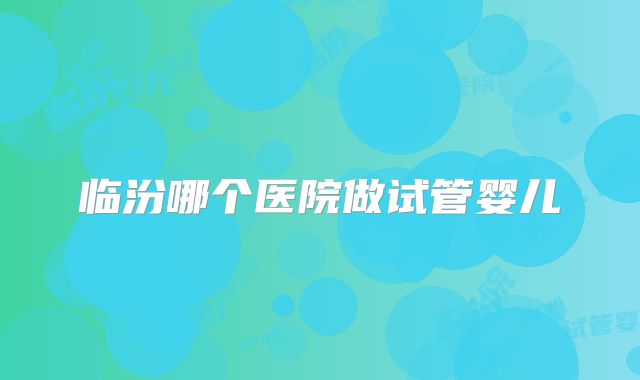 临汾哪个医院做试管婴儿