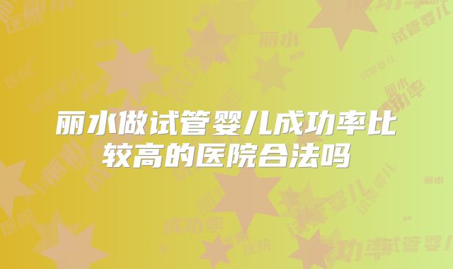 丽水做试管婴儿成功率比较高的医院合法吗