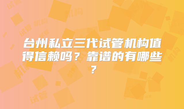 台州私立三代试管机构值得信赖吗？靠谱的有哪些？