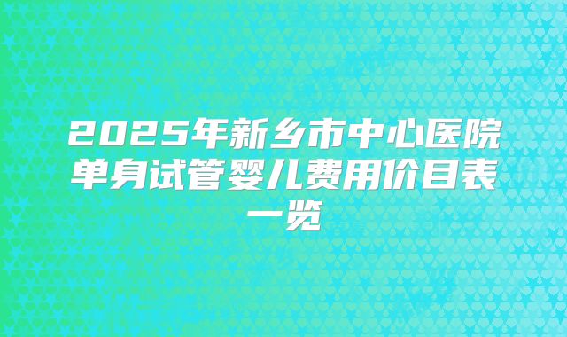 2025年新乡市中心医院单身试管婴儿费用价目表一览