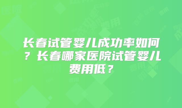 长春试管婴儿成功率如何？长春哪家医院试管婴儿费用低？