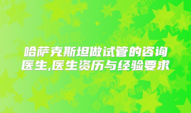 哈萨克斯坦做试管的咨询医生,医生资历与经验要求
