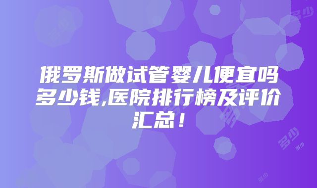 俄罗斯做试管婴儿便宜吗多少钱,医院排行榜及评价汇总!