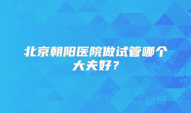 北京朝阳医院做试管哪个大夫好?